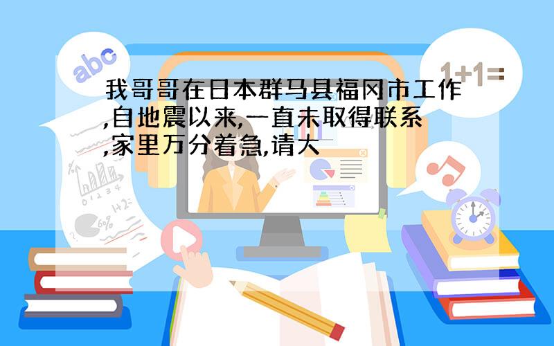 我哥哥在日本群马县福冈市工作,自地震以来,一直未取得联系,家里万分着急,请大