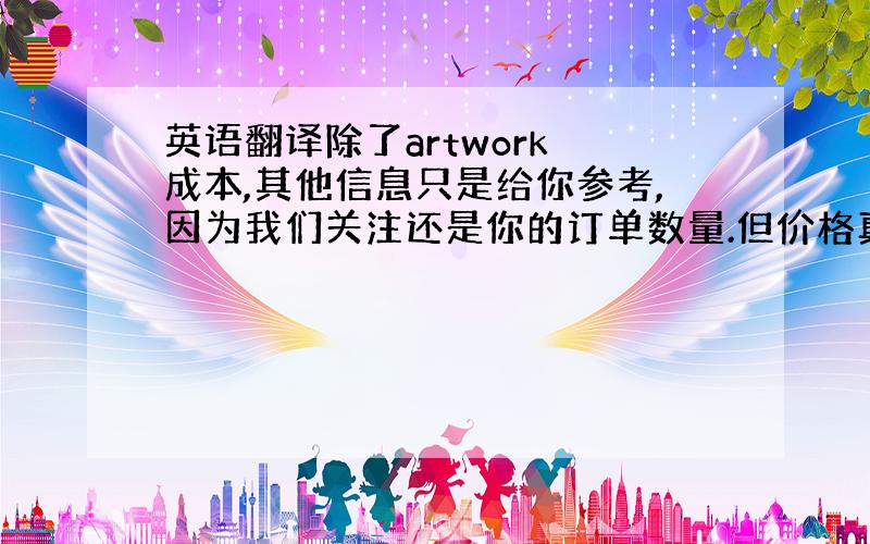 英语翻译除了artwork 成本,其他信息只是给你参考,因为我们关注还是你的订单数量.但价格真的最低价了,请谅解.