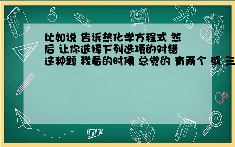 比如说 告诉热化学方程式 然后 让你选择下列选项的对错 这种题 我看的时候 总觉的 有两个 或 三个正确