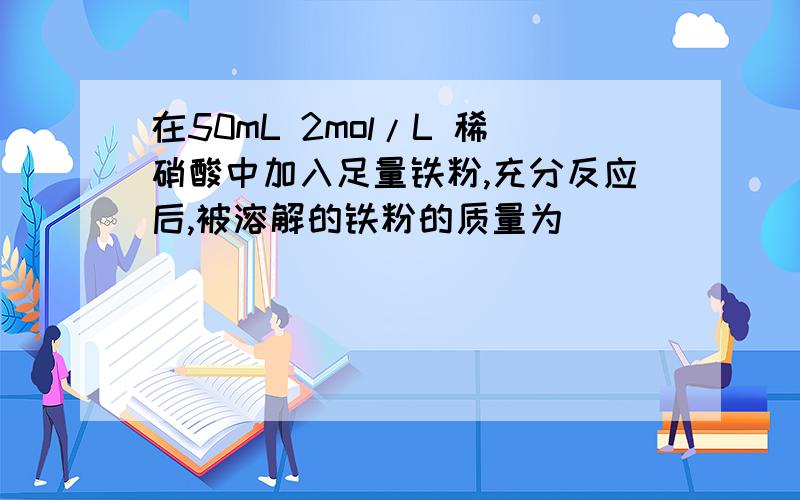 在50mL 2mol/L 稀硝酸中加入足量铁粉,充分反应后,被溶解的铁粉的质量为