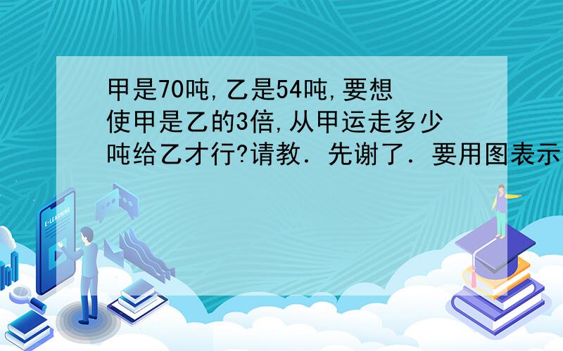 甲是70吨,乙是54吨,要想使甲是乙的3倍,从甲运走多少吨给乙才行?请教．先谢了．要用图表示