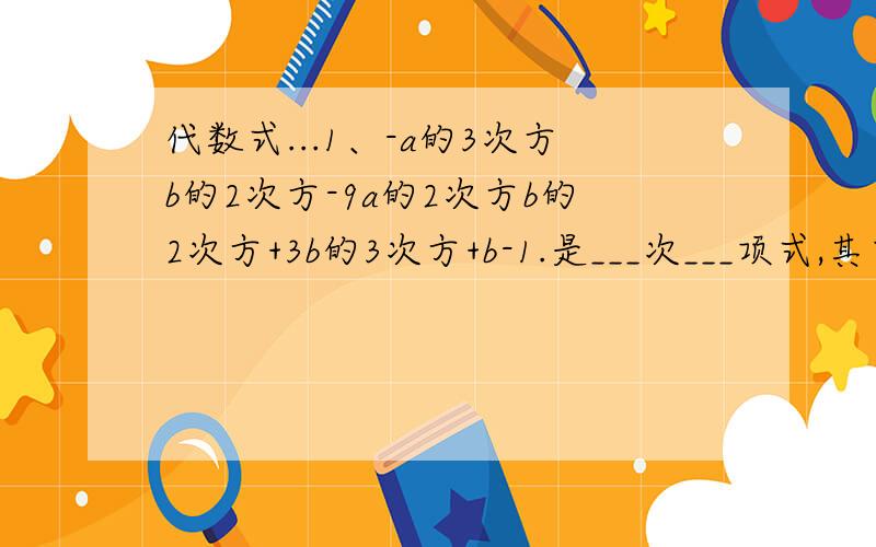 代数式...1、-a的3次方b的2次方-9a的2次方b的2次方+3b的3次方+b-1.是___次___项式,其中最高次项