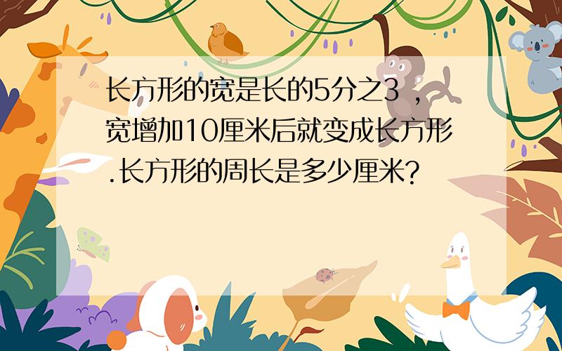 长方形的宽是长的5分之3 ,宽增加10厘米后就变成长方形.长方形的周长是多少厘米?