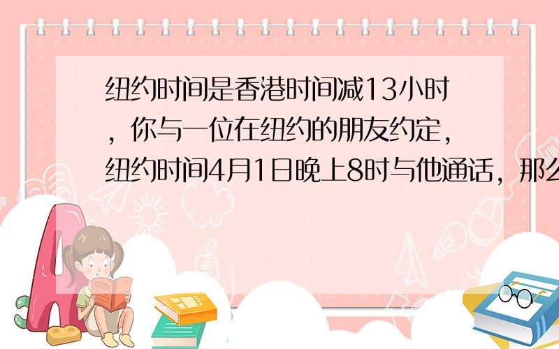 纽约时间是香港时间减13小时，你与一位在纽约的朋友约定，纽约时间4月1日晚上8时与他通话，那么在香港你应______月_