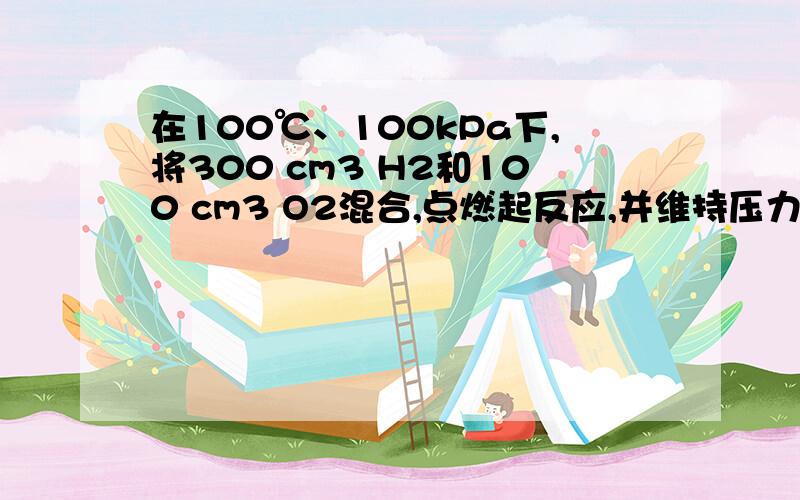 在100℃、100kPa下,将300 cm3 H2和100 cm3 O2混合,点燃起反应,并维持压力不变.问：