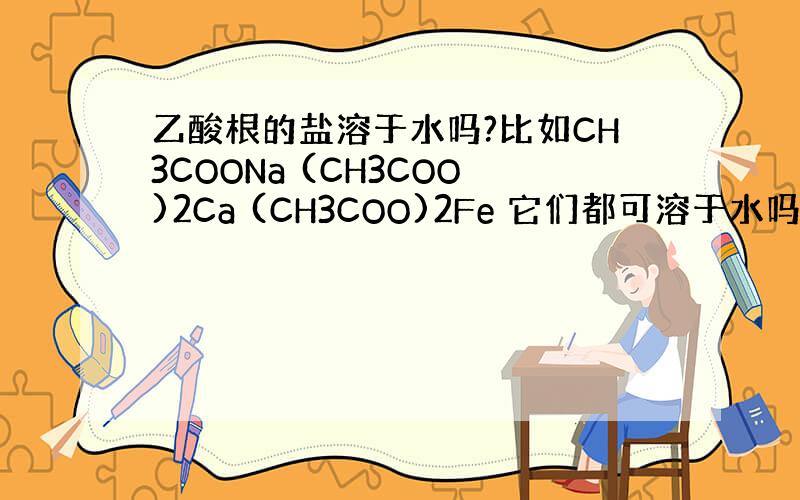 乙酸根的盐溶于水吗?比如CH3COONa (CH3COO)2Ca (CH3COO)2Fe 它们都可溶于水吗?