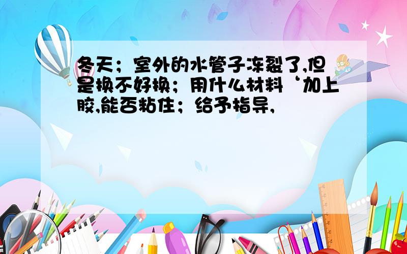 冬天；室外的水管子冻裂了,但是换不好换；用什么材料‘加上胶,能否粘住；给予指导,