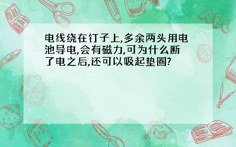 电线绕在钉子上,多余两头用电池导电,会有磁力,可为什么断了电之后,还可以吸起垫圈?