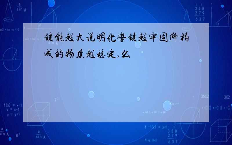 键能越大说明化学键越牢固所构成的物质越稳定,么