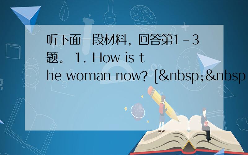 听下面一段材料，回答第1-3题。 1. How is the woman now? [   