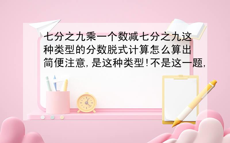 七分之九乘一个数减七分之九这种类型的分数脱式计算怎么算出简便注意,是这种类型!不是这一题,