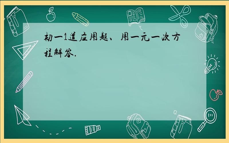 初一1道应用题、用一元一次方程解答.