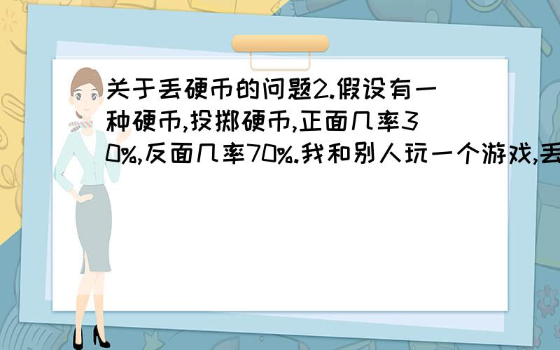 关于丢硬币的问题2.假设有一种硬币,投掷硬币,正面几率30%,反面几率70%.我和别人玩一个游戏,丢这种硬币,出现正面就