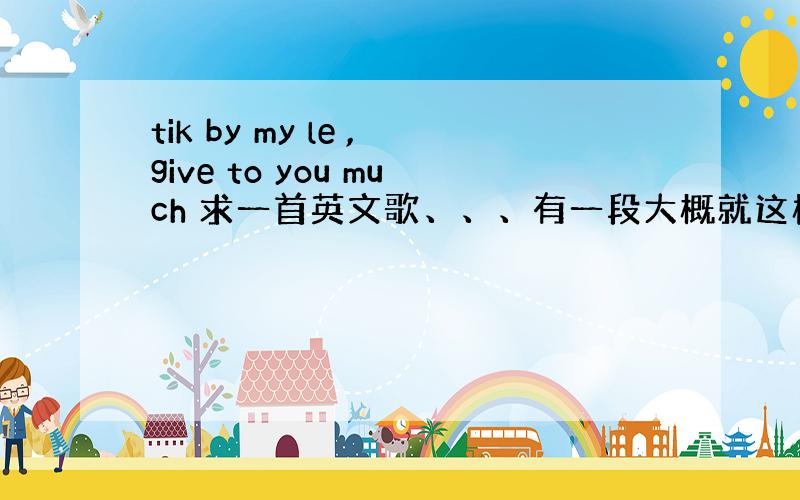 tik by my le ,give to you much 求一首英文歌、、、有一段大概就这样 小弟英文很不好