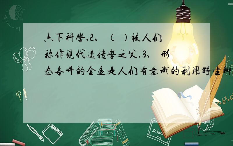 六下科学,2、 （ ）被人们称作现代遗传学之父.3、 形态各异的金鱼是人们有意识的利用野生鲫鱼得到后代与亲代之间存在的（