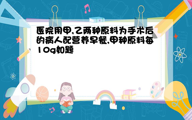 医院用甲,乙两种原料为手术后的病人配营养早餐,甲种原料每10g如题