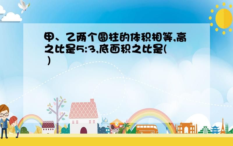 甲、乙两个圆柱的体积相等,高之比是5:3,底面积之比是( )