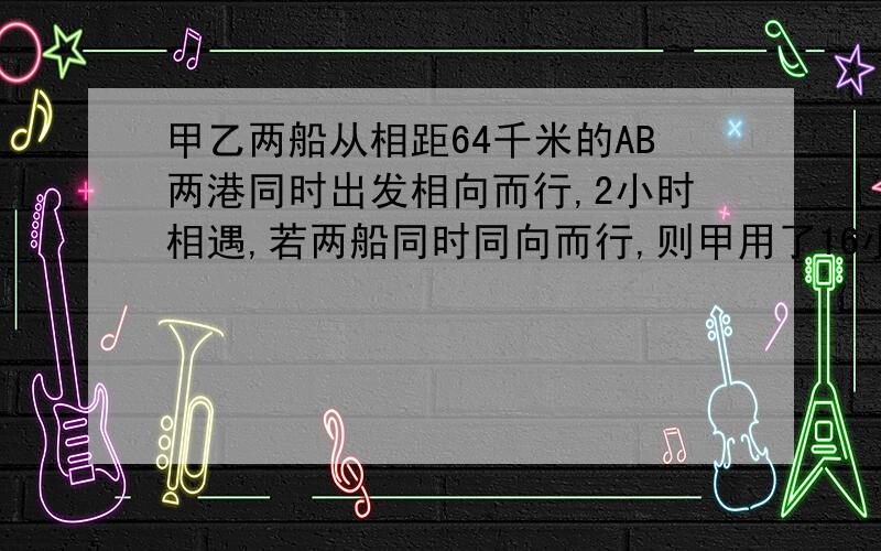 甲乙两船从相距64千米的AB两港同时出发相向而行,2小时相遇,若两船同时同向而行,则甲用了16小时赶