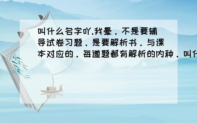 叫什么名字吖.我晕。不是要辅导试卷习题。是要解析书。与课本对应的。每道题都有解析的内种。叫什么名字。