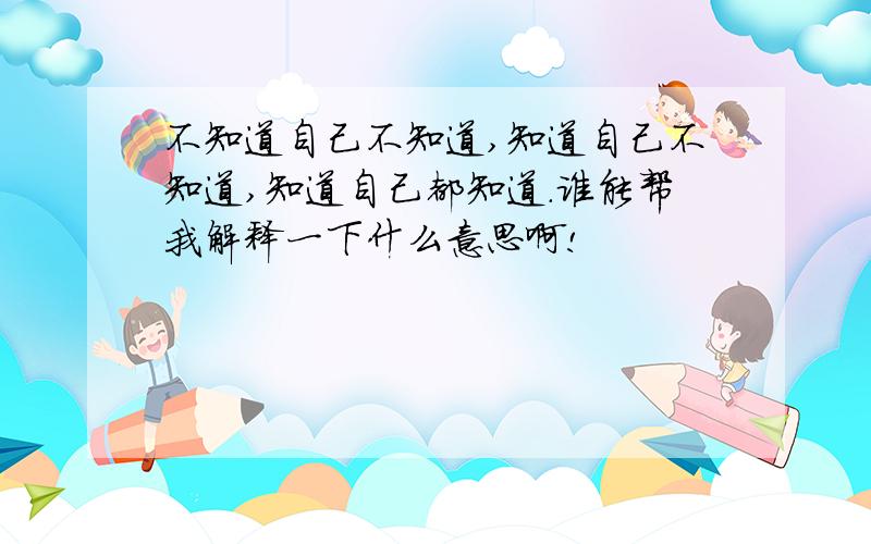 不知道自己不知道,知道自己不知道,知道自己都知道.谁能帮我解释一下什么意思啊!