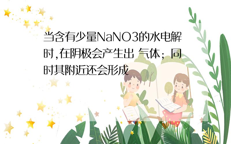 当含有少量NaNO3的水电解时,在阴极会产生出 气体；同时其附近还会形成