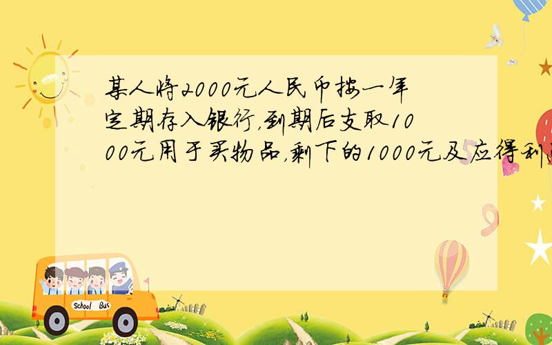 某人将2000元人民币按一年定期存入银行，到期后支取1000元用于买物品，剩下的1000元及应得利息又全部按一年定期存入