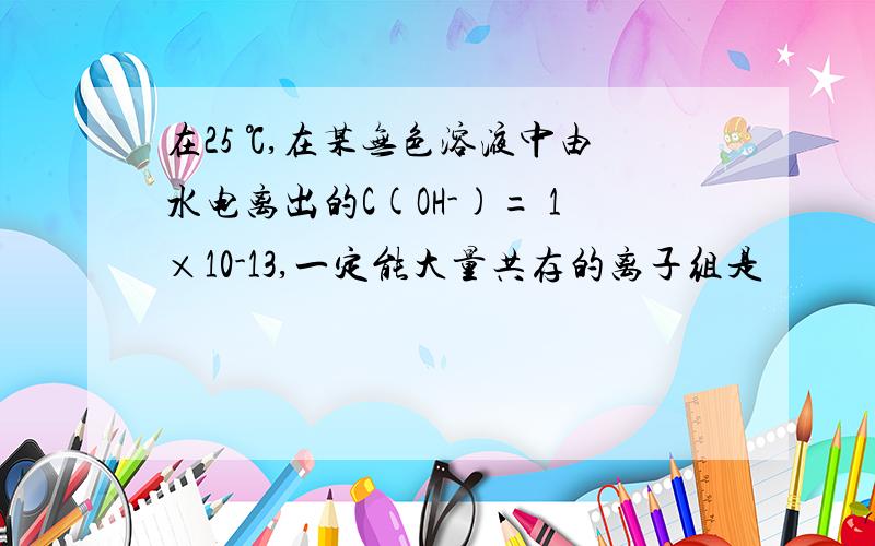 在25 ℃,在某无色溶液中由水电离出的C(OH-)= 1×10-13,一定能大量共存的离子组是