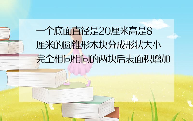 一个底面直径是20厘米高是8厘米的圆锥形木块分成形状大小完全相同相同的两块后表面积增加