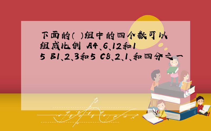 下面的（ ）组中的四个数可以组成比例 A4、6、12和15 B1、2、3和5 C8、2、1、和四分之一