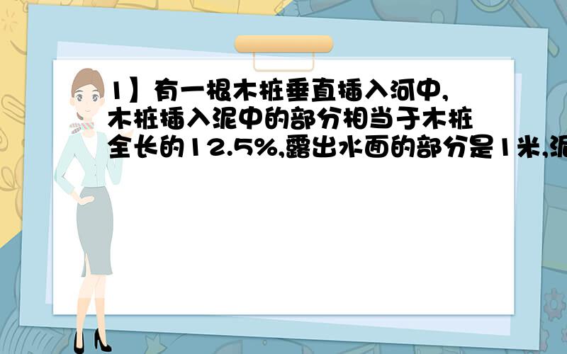 1】有一根木桩垂直插入河中,木桩插入泥中的部分相当于木桩全长的12.5%,露出水面的部分是1米,泥中部分比