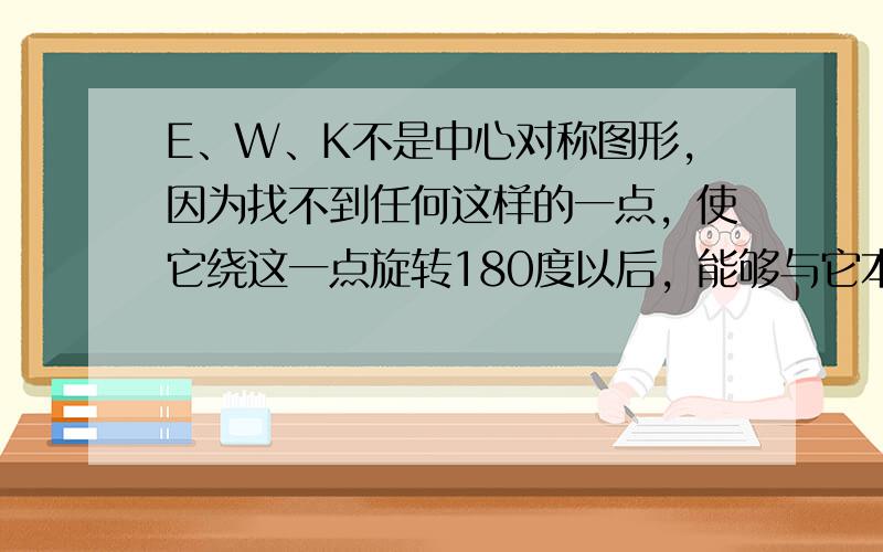 E、W、K不是中心对称图形，因为找不到任何这样的一点，使它绕这一点旋转180度以后，能够与它本身重合，即不满足中心对称