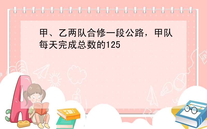 甲、乙两队合修一段公路，甲队每天完成总数的125