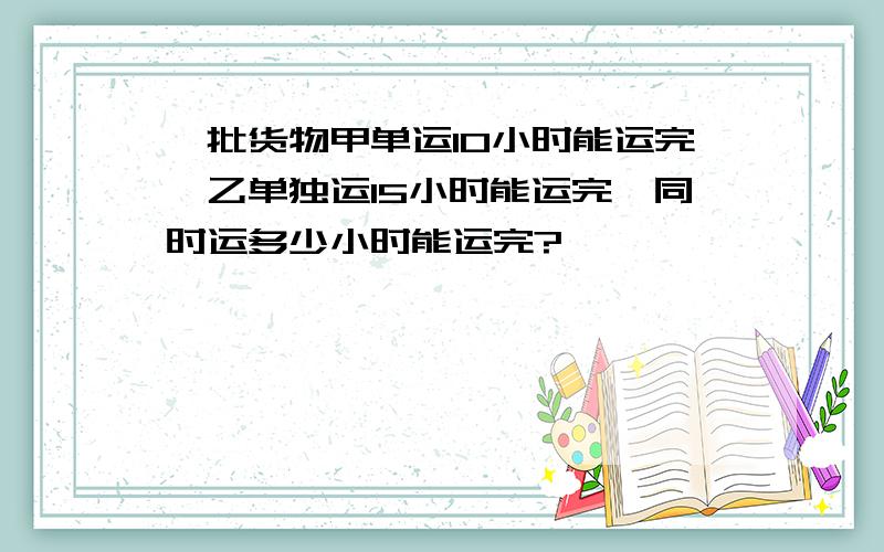 一批货物甲单运10小时能运完,乙单独运15小时能运完,同时运多少小时能运完?