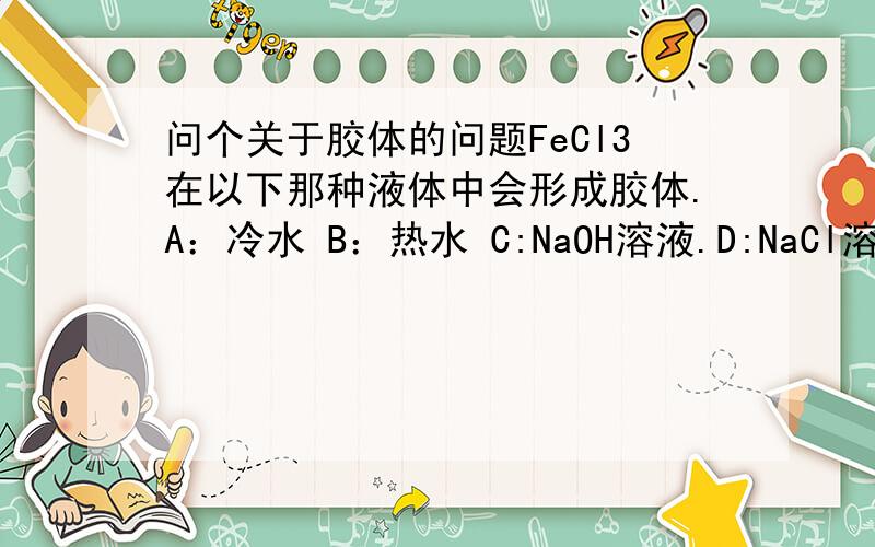 问个关于胶体的问题FeCl3在以下那种液体中会形成胶体.A：冷水 B：热水 C:NaOH溶液.D:NaCl溶液说明原因请