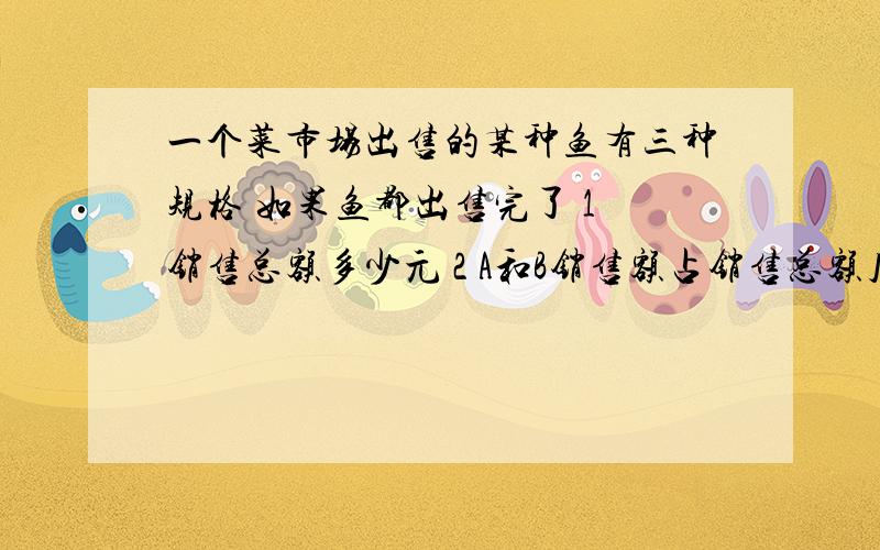 一个菜市场出售的某种鱼有三种规格 如果鱼都出售完了 1 销售总额多少元 2 A和B销售额占销售总额几分之几