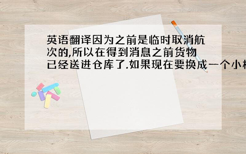 英语翻译因为之前是临时取消航次的,所以在得到消息之前货物已经送进仓库了.如果现在要换成一个小柜（1X20GP）,必须得把