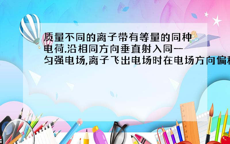 质量不同的离子带有等量的同种电荷.沿相同方向垂直射入同一匀强电场,离子飞出电场时在电场方向偏移相同