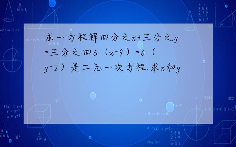 求一方程解四分之x+三分之y=三分之四5（x-9）=6（y-2）是二元一次方程.求x和y