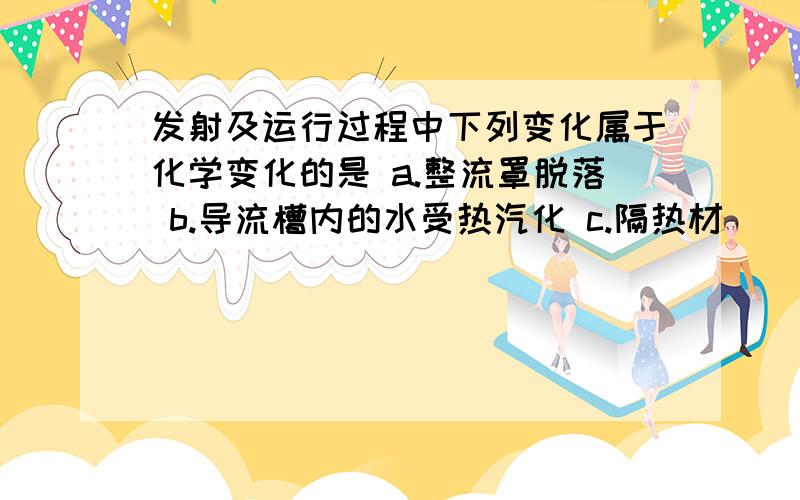 发射及运行过程中下列变化属于化学变化的是 a.整流罩脱落 b.导流槽内的水受热汽化 c.隔热材