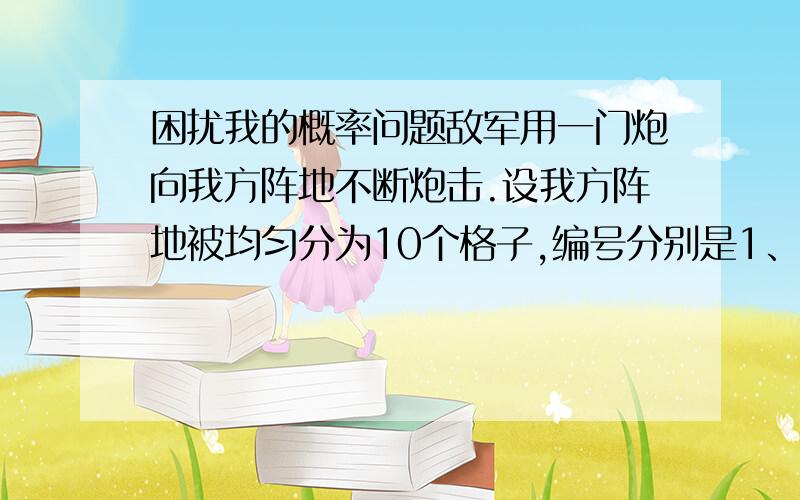 困扰我的概率问题敌军用一门炮向我方阵地不断炮击.设我方阵地被均匀分为10个格子,编号分别是1、2、3……10.敌人炮弹击