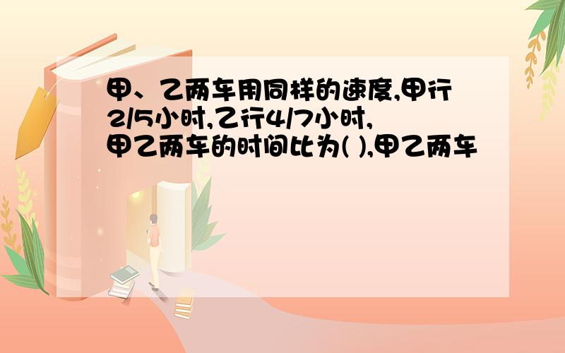 甲、乙两车用同样的速度,甲行2/5小时,乙行4/7小时,甲乙两车的时间比为( ),甲乙两车