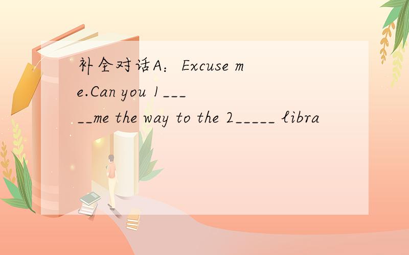 补全对话A：Excuse me.Can you 1_____me the way to the 2_____ libra