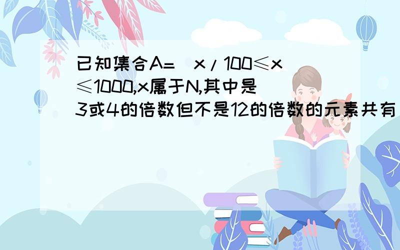 已知集合A=(x/100≤x≤1000,x属于N,其中是3或4的倍数但不是12的倍数的元素共有