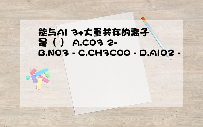 能与Al 3+大量共存的离子是（ ） A.CO3 2- B.NO3 - C.CH3COO - D.AlO2 -