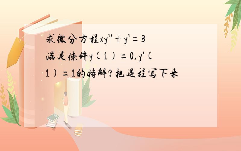 求微分方程xy''+y'=3满足条件y(1)=0,y'(1)=1的特解?把过程写下来