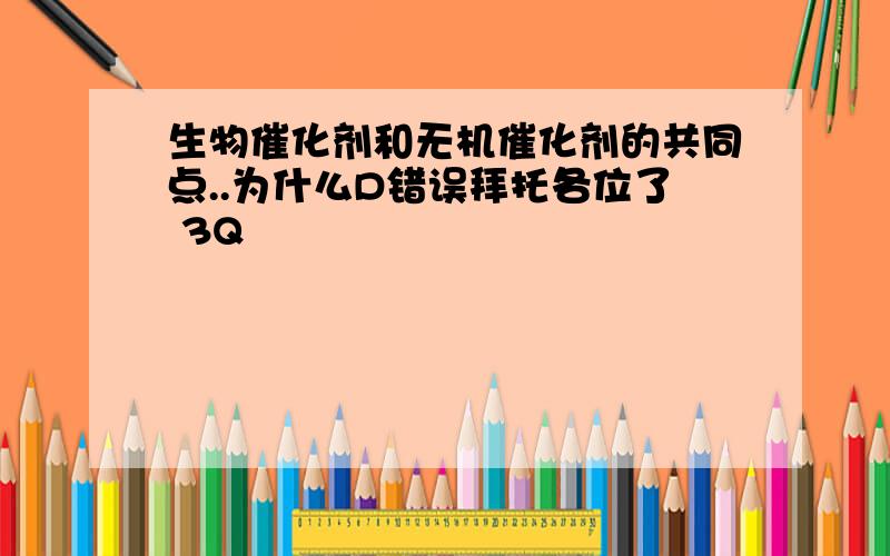 生物催化剂和无机催化剂的共同点..为什么D错误拜托各位了 3Q