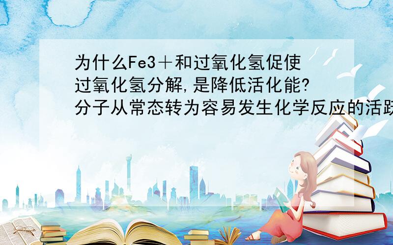 为什么Fe3＋和过氧化氢促使过氧化氢分解,是降低活化能?分子从常态转为容易发生化学反应的活跃状态所需要的能量称为活化能.