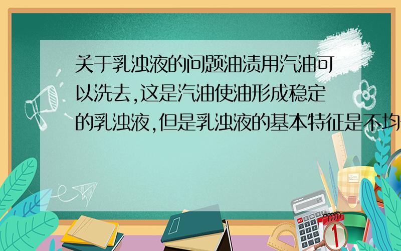 关于乳浊液的问题油渍用汽油可以洗去,这是汽油使油形成稳定的乳浊液,但是乳浊液的基本特征是不均一不稳定,这不矛盾了吗?他还