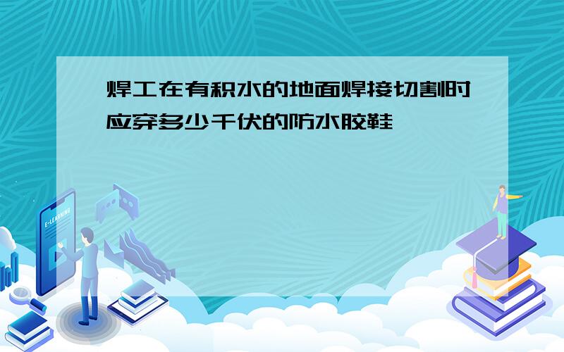 焊工在有积水的地面焊接切割时应穿多少千伏的防水胶鞋