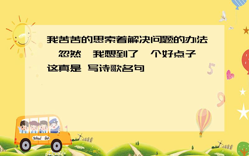 我苦苦的思索着解决问题的办法,忽然,我想到了一个好点子,这真是 写诗歌名句